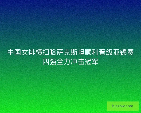 中国女排横扫哈萨克斯坦顺利晋级亚锦赛四强全力冲击冠军