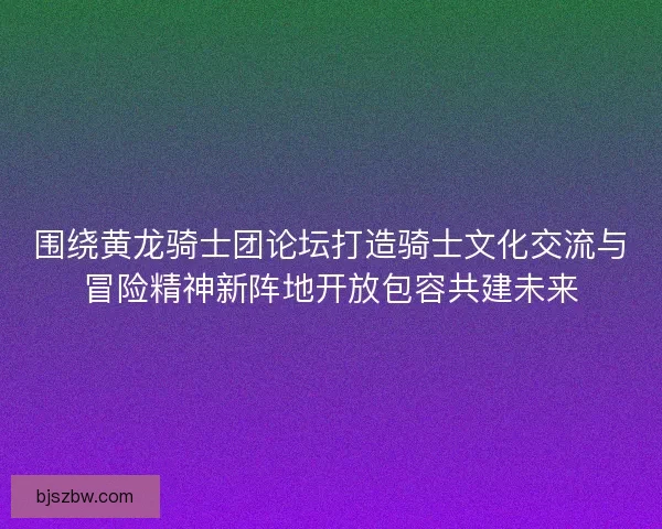 围绕黄龙骑士团论坛打造骑士文化交流与冒险精神新阵地开放包容共建未来