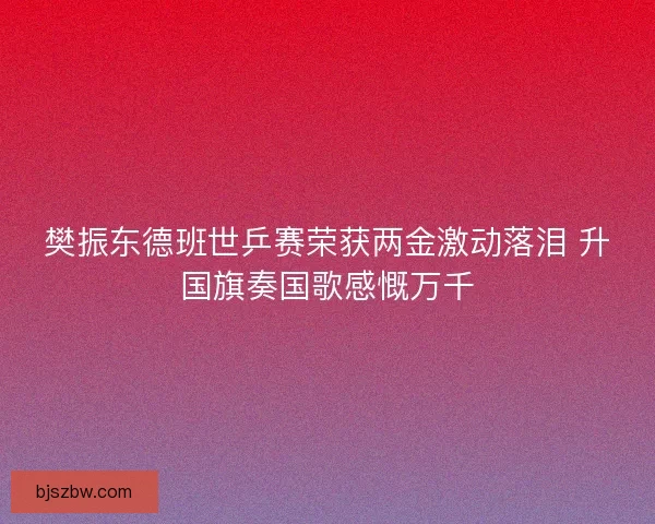 樊振东德班世乒赛荣获两金激动落泪 升国旗奏国歌感慨万千
