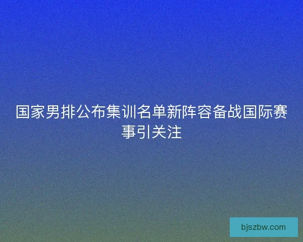 国家男排公布集训名单新阵容备战国际赛事引关注
