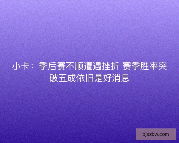 小卡：季后赛不顺遭遇挫折 赛季胜率突破五成依旧是好消息