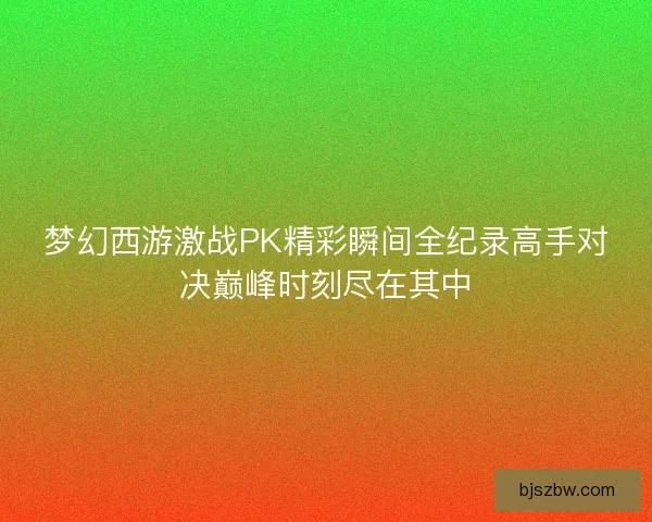 梦幻西游激战PK精彩瞬间全纪录高手对决巅峰时刻尽在其中