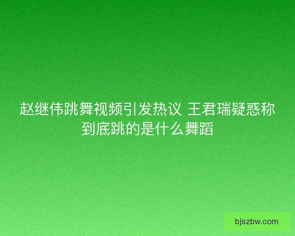 赵继伟跳舞视频引发热议 王君瑞疑惑称到底跳的是什么舞蹈