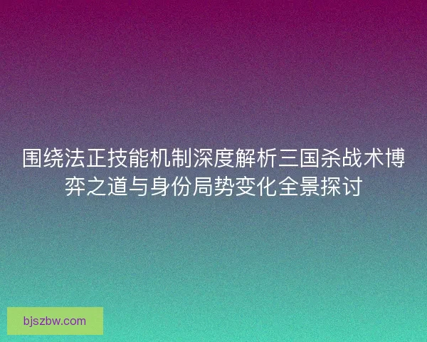 围绕法正技能机制深度解析三国杀战术博弈之道与身份局势变化全景探讨