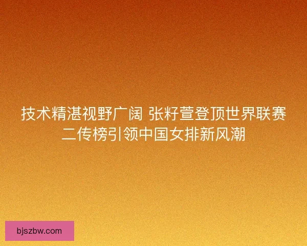 技术精湛视野广阔 张籽萱登顶世界联赛二传榜引领中国女排新风潮