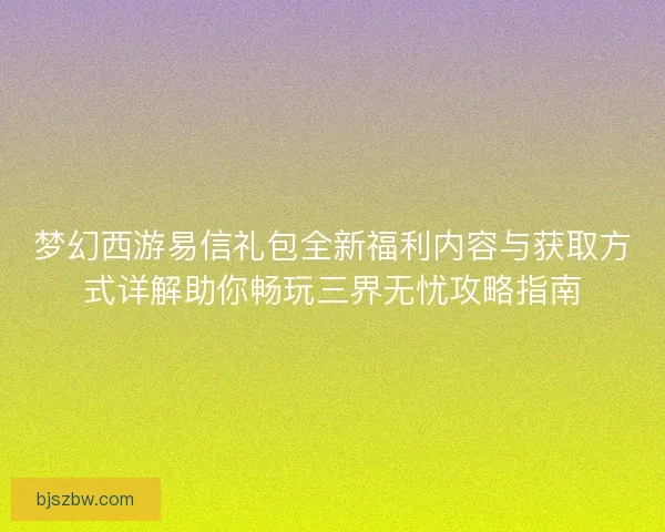 梦幻西游易信礼包全新福利内容与获取方式详解助你畅玩三界无忧攻略指南