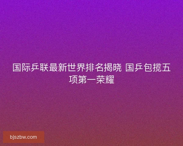 国际乒联最新世界排名揭晓 国乒包揽五项第一荣耀