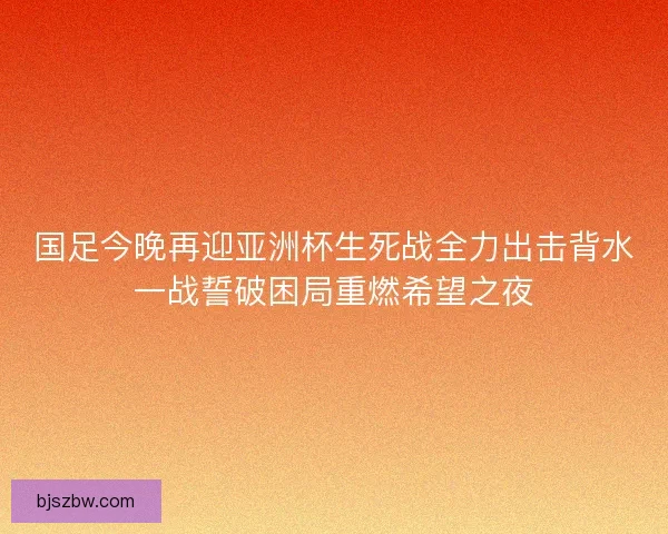国足今晚再迎亚洲杯生死战全力出击背水一战誓破困局重燃希望之夜