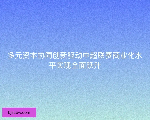 多元资本协同创新驱动中超联赛商业化水平实现全面跃升