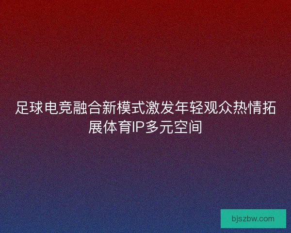 足球电竞融合新模式激发年轻观众热情拓展体育IP多元空间